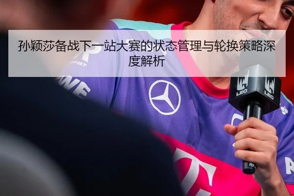 孙颖莎备战下一站大赛的状态管理与轮换策略深度解析
